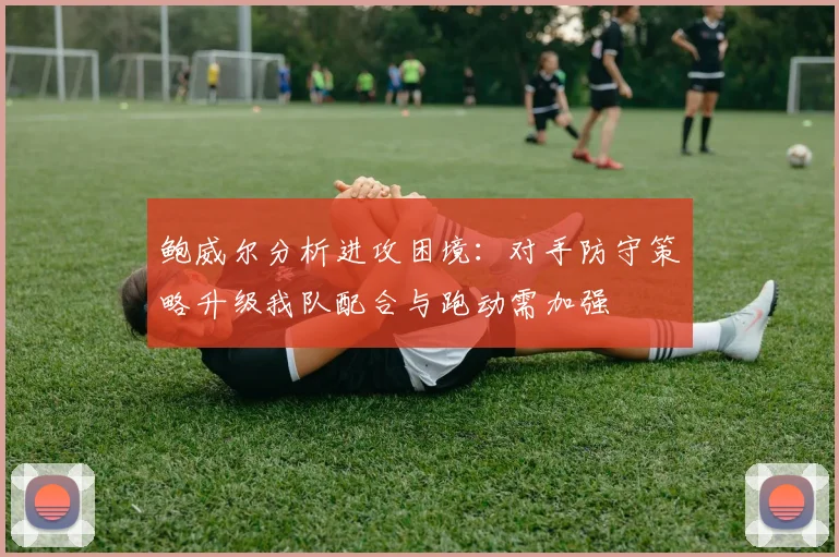 鲍威尔分析进攻困境：对手防守策略升级我队配合与跑动需加强
