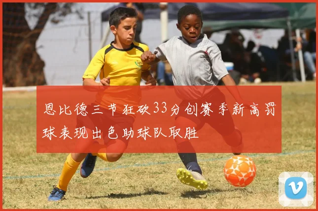 恩比德三节狂砍33分创赛季新高罚球表现出色助球队取胜