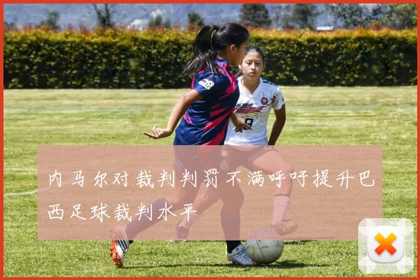 内马尔对裁判判罚不满呼吁提升巴西足球裁判水平