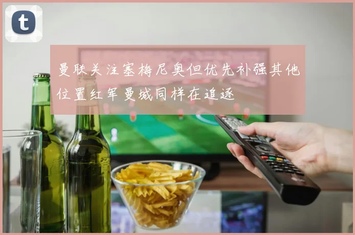 曼联关注塞梅尼奥但优先补强其他位置红军曼城同样在追逐