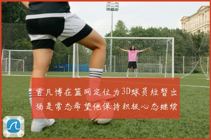 曾凡博在篮网定位为3D球员短暂出场是常态希望他保持积极心态继续努力