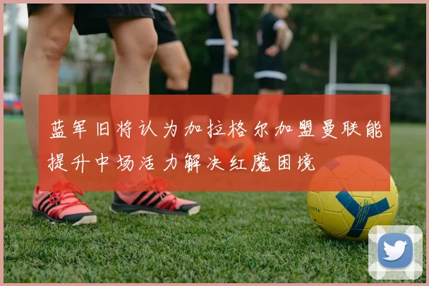 蓝军旧将认为加拉格尔加盟曼联能提升中场活力解决红魔困境