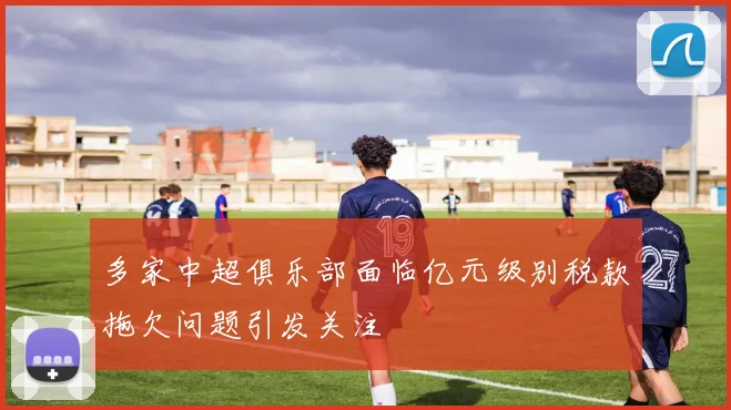 多家中超俱乐部面临亿元级别税款拖欠问题引发关注