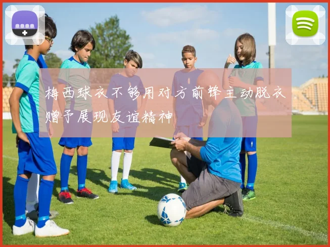 梅西球衣不够用对方前锋主动脱衣赠予展现友谊精神