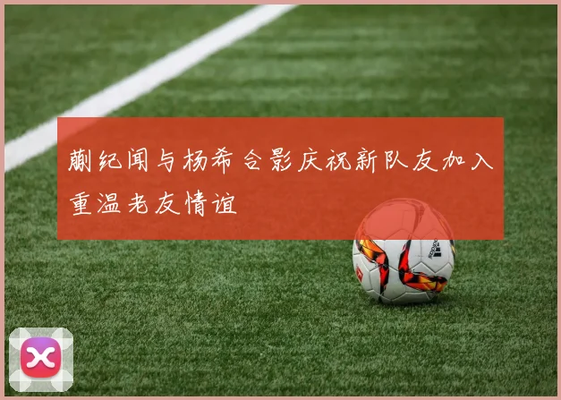 蒯纪闻与杨希合影庆祝新队友加入重温老友情谊