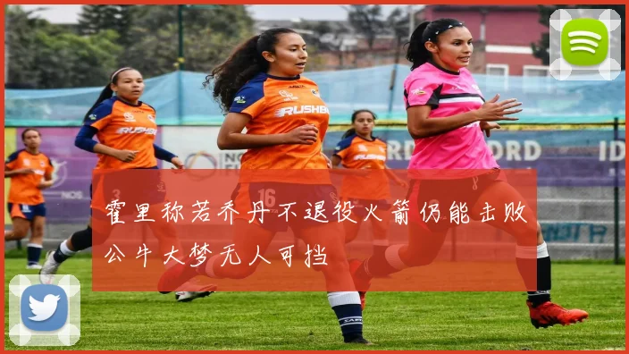 霍里称若乔丹不退役火箭仍能击败公牛大梦无人可挡