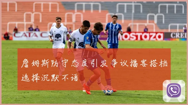 詹姆斯防守态度引发争议播客搭档选择沉默不语