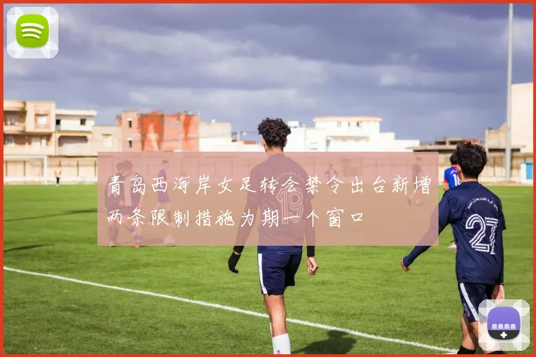 青岛西海岸女足转会禁令出台新增两条限制措施为期一个窗口