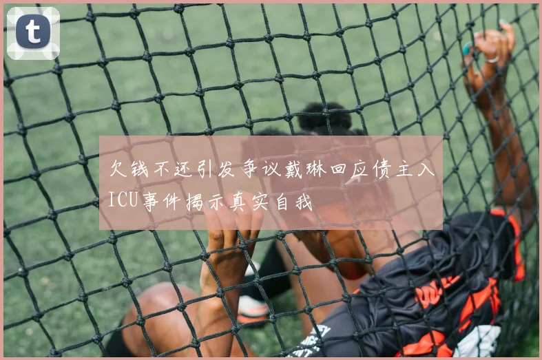欠钱不还引发争议戴琳回应债主入ICU事件揭示真实自我