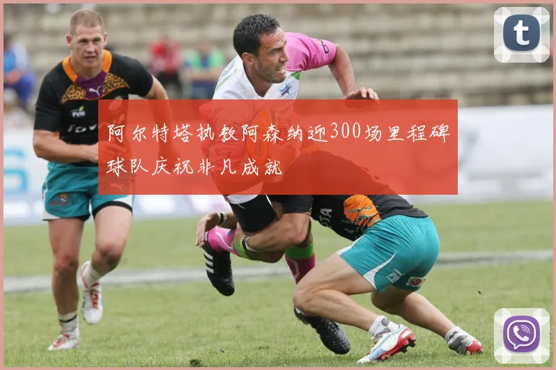 阿尔特塔执教阿森纳迎300场里程碑球队庆祝非凡成就