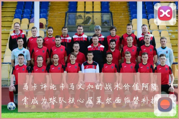 马卡评论卡马文加的战术价值阿隆索成为球队核心居莱尔面临替补挑战