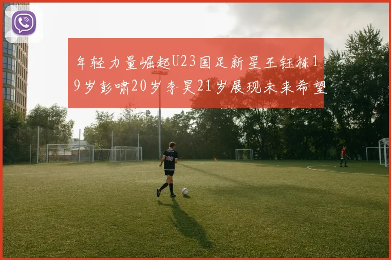 年轻力量崛起U23国足新星王钰栋19岁彭啸20岁李昊21岁展现未来希望