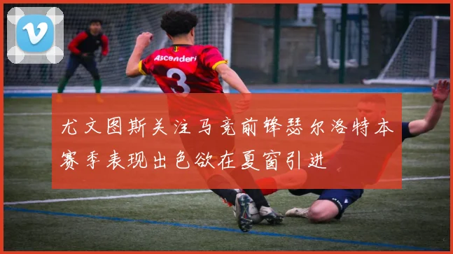 尤文图斯关注马竞前锋瑟尔洛特本赛季表现出色欲在夏窗引进
