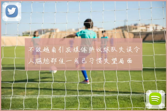 不敌越南引发媒体热议球队失误令人尴尬邵佳一或已习惯失望局面