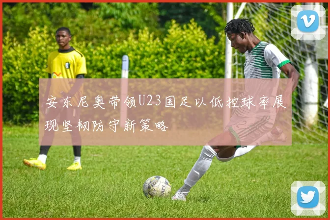 安东尼奥带领U23国足以低控球率展现坚韧防守新策略