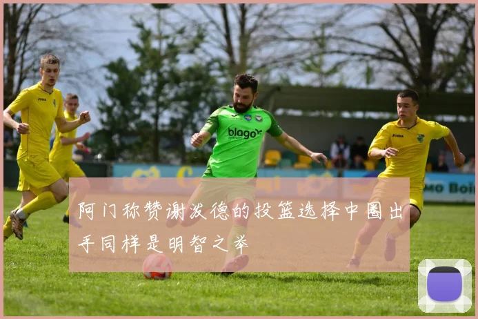 阿门称赞谢泼德的投篮选择中圈出手同样是明智之举