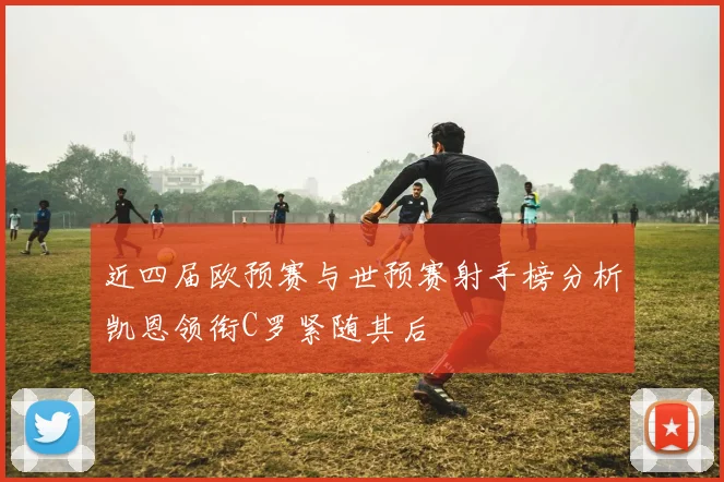 近四届欧预赛与世预赛射手榜分析凯恩领衔C罗紧随其后