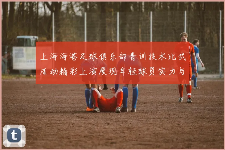 上海海港足球俱乐部青训技术比武活动精彩上演展现年轻球员实力与潜力