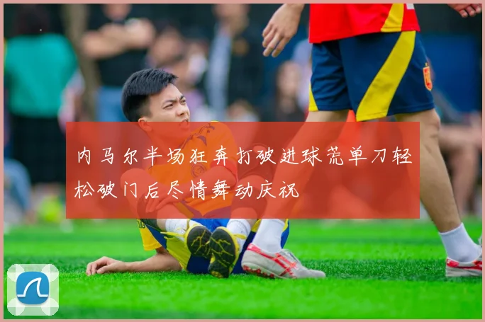 内马尔半场狂奔打破进球荒单刀轻松破门后尽情舞动庆祝