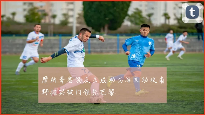 摩纳哥客场反击成功戈洛文助攻南野拓实破门领先巴黎