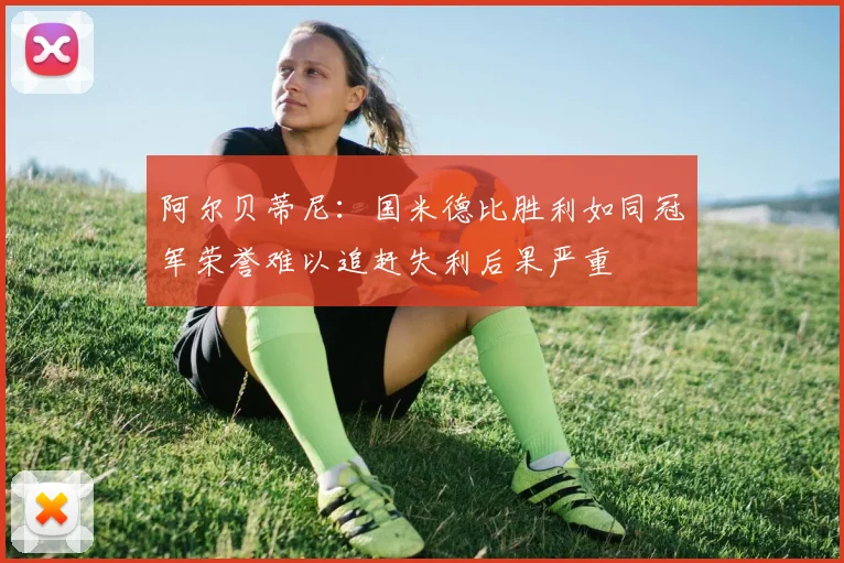 阿尔贝蒂尼：国米德比胜利如同冠军荣誉难以追赶失利后果严重