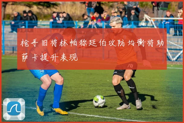 枪手旧将林帕称廷伯攻防均衡将助萨卡提升表现