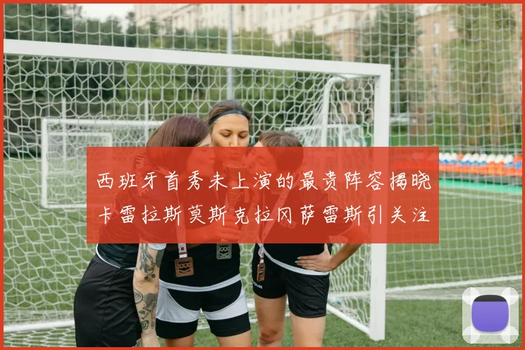 西班牙首秀未上演的最贵阵容揭晓卡雷拉斯莫斯克拉冈萨雷斯引关注