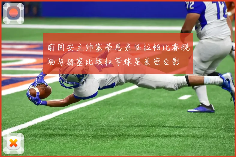 前国安主帅塞蒂恩亲临拉帕比赛现场与赫塞比埃拉等球星亲密合影