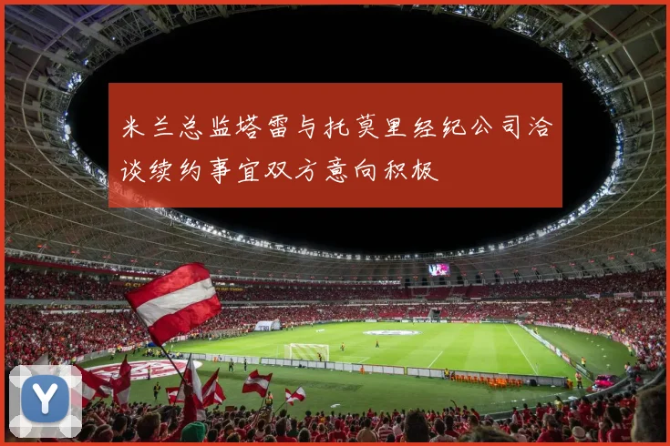 米兰总监塔雷与托莫里经纪公司洽谈续约事宜双方意向积极