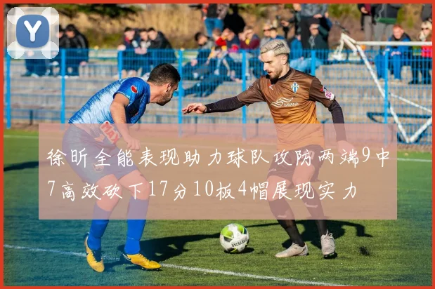 徐昕全能表现助力球队攻防两端9中7高效砍下17分10板4帽展现实力