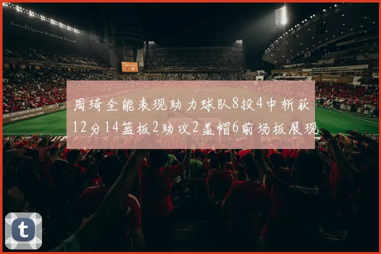 周琦全能表现助力球队8投4中斩获12分14篮板2助攻2盖帽6前场板展现实力