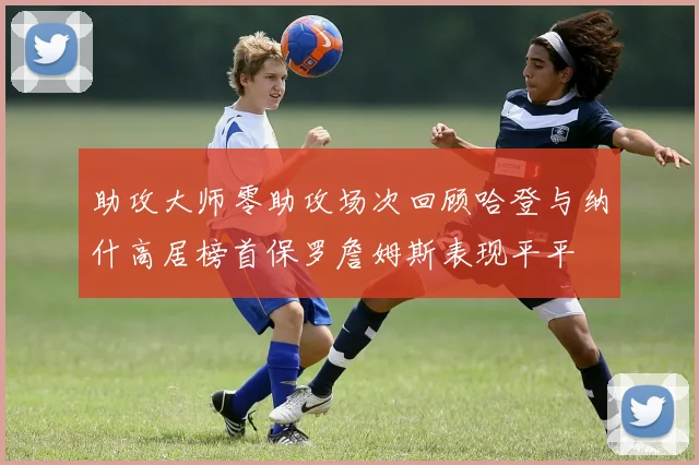 助攻大师零助攻场次回顾哈登与纳什高居榜首保罗詹姆斯表现平平