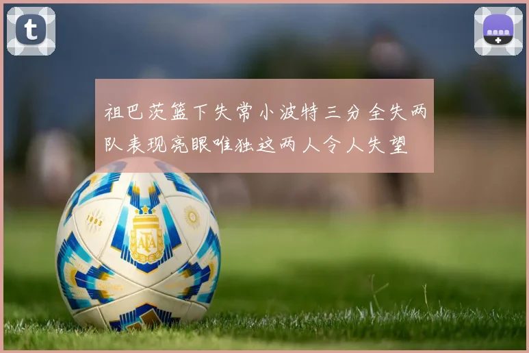 祖巴茨篮下失常小波特三分全失两队表现亮眼唯独这两人令人失望