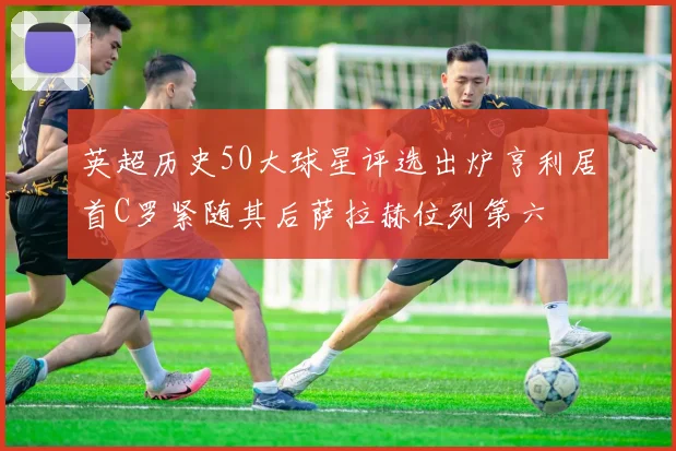 英超历史50大球星评选出炉亨利居首C罗紧随其后萨拉赫位列第六