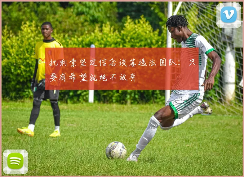 托利索坚定信念谈落选法国队：只要有希望就绝不放弃
