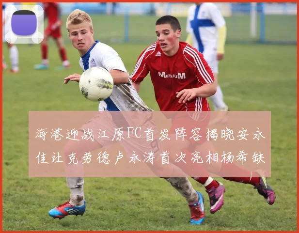 海港迎战江原FC首发阵容揭晓安永佳让克劳德卢永涛首次亮相杨希缺席