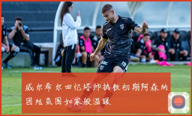 威尔希尔回忆塔帅执教初期阿森纳团结氛围如家般温暖
