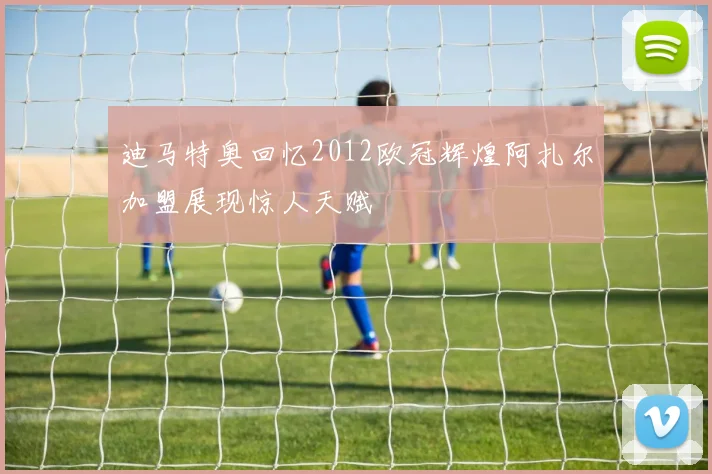迪马特奥回忆2012欧冠辉煌阿扎尔加盟展现惊人天赋