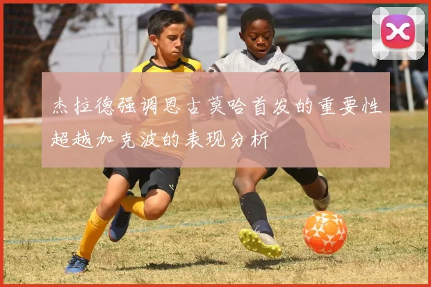 杰拉德强调恩古莫哈首发的重要性超越加克波的表现分析